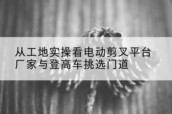 新华电动剪叉升降平台厂家-从工地实操看电动剪叉平台厂家与登高车挑选门道