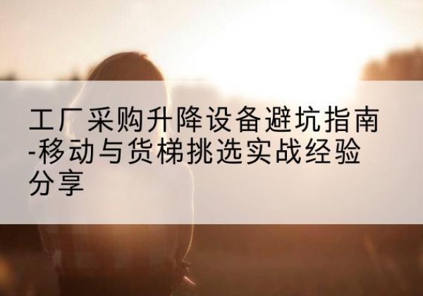 新华移动式升降机怎么选-工厂采购升降设备避坑指南-移动与货梯挑选实战经验分享