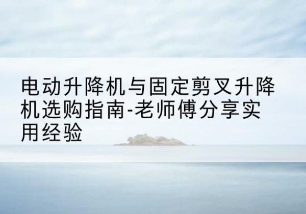 新华电动升降机怎么选-电动升降机与固定剪叉升降机选购指南-老师傅分享实用经验