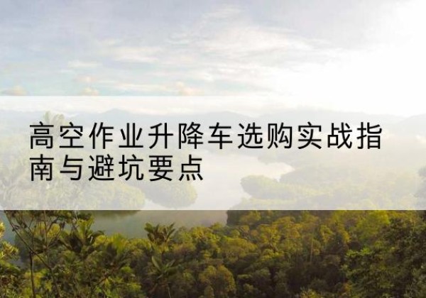 新华升降车怎么选-高空作业升降车选购实战指南与避坑要点