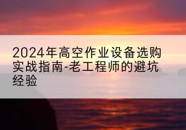 新华高空作业升降机厂家推荐-2024年高空作业设备选购实战指南-老工程师的避坑经验
